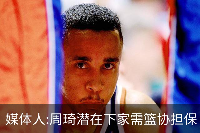 媒体人:周琦潜在下家需篮协担保 篮协不敢担保